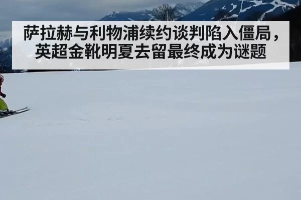 萨拉赫与利物浦续约谈判陷入僵局，英超金靴明夏去留最终成为谜题