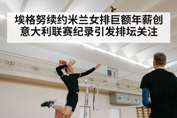 埃格努续约米兰女排巨额年薪创意大利联赛纪录引发排坛关注