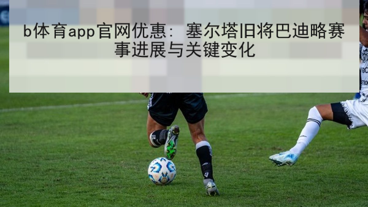 b体育app官网优惠: 塞尔塔旧将巴迪略赛事进展与关键变化